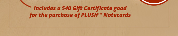 Includes a $40 Gift Certificate good for the purchase of PLUSH Notecards