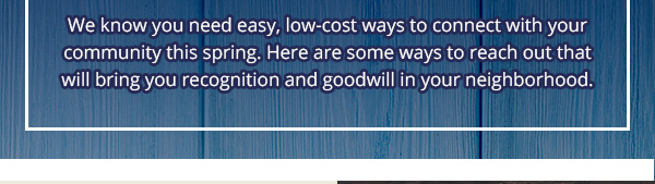 We know  you need easy, low-cost ways to connect with your community this spring. Here are some ways to reach out that will bring you recognition and goodwill in your neighborhood.