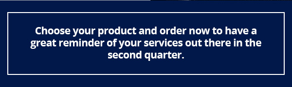 Choose your product and order now to have a great reminder of your services out there in the second quarter.