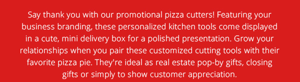 Say thank you with our promotional pizza cutters! Featuring your business branding, these personalized kitchen tools come displayed in a cute, mini delivery box for a polished presentation. Grow your relationships when you pair these customized cutting tools with their favorite pizza pie. They're ideal as real estate pop-by gifts, closing gifts or simply to show cutomer appreciation.