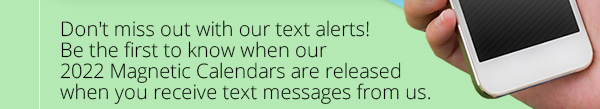 Don't miss out on our text alerts! Be the first to know when our 2022 Magnetic Calendars are released when you receive text messages from us.
